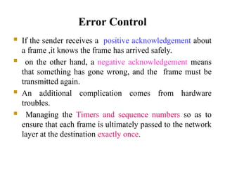 Error Control
 If the sender receives a positive acknowledgement about
a frame ,it knows the frame has arrived safely.
 on the other hand, a negative acknowledgement means
that something has gone wrong, and the frame must be
transmitted again.
 An additional complication comes from hardware
troubles.
 Managing the Timers and sequence numbers so as to
ensure that each frame is ultimately passed to the network
layer at the destination exactly once.
 