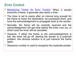 Error Control:
 Maintaining Timers for Error Control: When a sender
transmits a frame, it generally also starts a timer .
 The timer is set to expire after an interval long enough for
the frame to reach the destination, be processed there ,and
have the acknowledgement to propagate back to the sender.
 Normally, the frame will be correctly received and the
acknowledgement will get back before the timer runs out ,in
which case the timer will be cancelled.
 However, if either the frame or the acknowledgement is
lost ,the timer will go off ,alerting the sender to a potential
problem .the obvious solution is to just transmit the frame
again.
 Sequence number is used to recognize the duplicate packet.
 