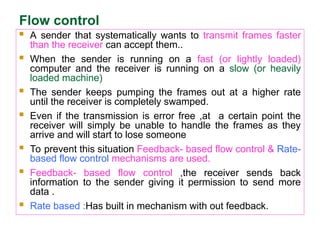 Flow control
 A sender that systematically wants to transmit frames faster
than the receiver can accept them..
 When the sender is running on a fast (or lightly loaded)
computer and the receiver is running on a slow (or heavily
loaded machine)
 The sender keeps pumping the frames out at a higher rate
until the receiver is completely swamped.
 Even if the transmission is error free ,at a certain point the
receiver will simply be unable to handle the frames as they
arrive and will start to lose someone
 To prevent this situation Feedback- based flow control & Rate-
based flow control mechanisms are used.
 Feedback- based flow control ,the receiver sends back
information to the sender giving it permission to send more
data .
 Rate based :Has built in mechanism with out feedback.
 