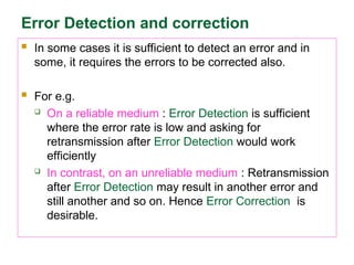Error Detection and correction
 In some cases it is sufficient to detect an error and in
some, it requires the errors to be corrected also.
 For e.g.
 On a reliable medium : Error Detection is sufficient
where the error rate is low and asking for
retransmission after Error Detection would work
efficiently
 In contrast, on an unreliable medium : Retransmission
after Error Detection may result in another error and
still another and so on. Hence Error Correction is
desirable.
 
