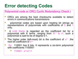 Error detecting Codes
Polynomial code or CRC( Cyclic Redundancy Check )
 CRCs are among the best checksums available to detect
errors in communications transmissions
 polynomial codes are based upon treating bit strings as
representations of polynomials with coefficients of 0 and 1
only.
 A k-bit frame is regarded as the coefficient list for a
polynomial with K terms ,ranging from Xk-1
to x0
. such a
polynomial is said to be of degree k-1.
 The higher order (left-most) bit is the coefficient of xk-1
.the
next bit coefficient of xk-2
 Ex: 110001 has 6 bits. It represents a six-term polynomial
with coefficients 1100001
 110001 : x5
+x4
+1
 