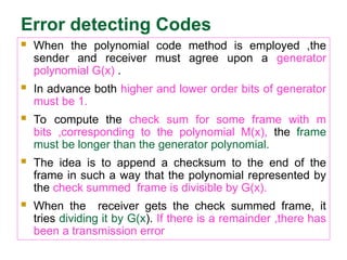Error detecting Codes
 When the polynomial code method is employed ,the
sender and receiver must agree upon a generator
polynomial G(x) .
 In advance both higher and lower order bits of generator
must be 1.
 To compute the check sum for some frame with m
bits ,corresponding to the polynomial M(x), the frame
must be longer than the generator polynomial.
 The idea is to append a checksum to the end of the
frame in such a way that the polynomial represented by
the check summed frame is divisible by G(x).
 When the receiver gets the check summed frame, it
tries dividing it by G(x). If there is a remainder ,there has
been a transmission error
 