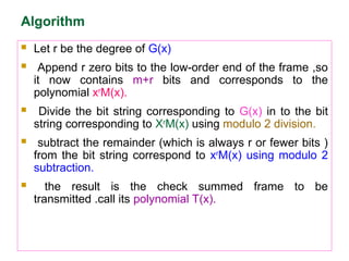 Algorithm
 Let r be the degree of G(x)
 Append r zero bits to the low-order end of the frame ,so
it now contains m+r bits and corresponds to the
polynomial xr
M(x).
 Divide the bit string corresponding to G(x) in to the bit
string corresponding to Xr
M(x) using modulo 2 division.
 subtract the remainder (which is always r or fewer bits )
from the bit string correspond to xr
M(x) using modulo 2
subtraction.
 the result is the check summed frame to be
transmitted .call its polynomial T(x).
 