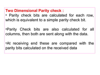 Two Dimensional Parity check :
• Parity check bits are calculated for each row,
which is equivalent to a simple parity check bit.
•Parity Check bits are also calculated for all
columns, then both are sent along with the data.
•At receiving end these are compared with the
parity bits calculated on the received data
 