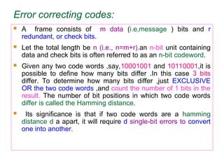 Error correcting codes:
 A frame consists of m data (i.e,message ) bits and r
redundant, or check bits.
 Let the total length be n (i.e., n=m+r).an n-bit unit containing
data and check bits is often referred to as an n-bit codeword.
 Given any two code words ,say,10001001 and 10110001,it is
possible to define how many bits differ .In this case 3 bits
differ. To determine how many bits differ ,just EXCLUSIVE
OR the two code words ,and count the number of 1 bits in the
result. The number of bit positions in which two code words
differ is called the Hamming distance.
 Its significance is that if two code words are a hamming
distance d a apart, it will require d single-bit errors to convert
one into another.
 