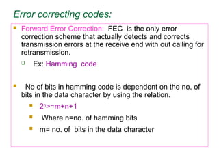 Error correcting codes:
 Forward Error Correction: FEC is the only error
correction scheme that actually detects and corrects
transmission errors at the receive end with out calling for
retransmission.
 Ex: Hamming code
 No of bits in hamming code is dependent on the no. of
bits in the data character by using the relation.
 2n
>=m+n+1
 Where n=no. of hamming bits
 m= no. of bits in the data character
 