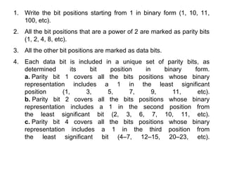 1. Write the bit positions starting from 1 in binary form (1, 10, 11,
100, etc).
2. All the bit positions that are a power of 2 are marked as parity bits
(1, 2, 4, 8, etc).
3. All the other bit positions are marked as data bits.
4. Each data bit is included in a unique set of parity bits, as
determined its bit position in binary form.
a. Parity bit 1 covers all the bits positions whose binary
representation includes a 1 in the least significant
position (1, 3, 5, 7, 9, 11, etc).
b. Parity bit 2 covers all the bits positions whose binary
representation includes a 1 in the second position from
the least significant bit (2, 3, 6, 7, 10, 11, etc).
c. Parity bit 4 covers all the bits positions whose binary
representation includes a 1 in the third position from
the least significant bit (4–7, 12–15, 20–23, etc).
 