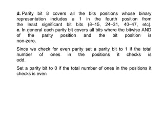 d. Parity bit 8 covers all the bits positions whose binary
representation includes a 1 in the fourth position from
the least significant bit bits (8–15, 24–31, 40–47, etc).
e. In general each parity bit covers all bits where the bitwise AND
of the parity position and the bit position is
non-zero.
Since we check for even parity set a parity bit to 1 if the total
number of ones in the positions it checks is
odd.
Set a parity bit to 0 if the total number of ones in the positions it
checks is even
 