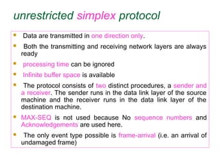 unrestricted simplex protocol
 Data are transmitted in one direction only.
 Both the transmitting and receiving network layers are always
ready
 processing time can be ignored
 Infinite buffer space is available
 The protocol consists of two distinct procedures, a sender and
a receiver. The sender runs in the data link layer of the source
machine and the receiver runs in the data link layer of the
destination machine.
 MAX-SEQ is not used because No sequence numbers and
Acknowledgements are used here.
 The only event type possible is frame-arrival (i.e. an arrival of
undamaged frame)
 