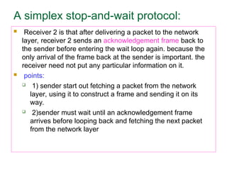 A simplex stop-and-wait protocol:
 Receiver 2 is that after delivering a packet to the network
layer, receiver 2 sends an acknowledgement frame back to
the sender before entering the wait loop again. because the
only arrival of the frame back at the sender is important. the
receiver need not put any particular information on it.
 points:
 1) sender start out fetching a packet from the network
layer, using it to construct a frame and sending it on its
way.
 2)sender must wait until an acknowledgement frame
arrives before looping back and fetching the next packet
from the network layer
 