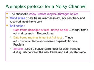 A simplex protocol for a Noisy Channel
 The channel is noisy, frames may be damaged or lost
 Good scene : data frame reaches intact, ack sent back and
received, next frame sent
 Bad scene :
 Data frame damaged or lost ..hence no ack – sender times
out and resends .. No problems
 Data frame reaches intact but Ack lost .. Times
out ..resends.. Receiver receives duplicate frames.
Problem
 Solution :Keep a sequence number for each frame to
distinguish between the new frame and a duplicate frame
 