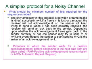 A simplex protocol for a Noisy Channel
 What should be minimum number of bits required for the
sequence number?
 The only ambiguity in this protocol is between a frame,m.and
its direct successor,m+1.If a frame m is lost or damaged ,the
receiver will not acknowledge it ,so the sender will keep
trying to send it. Once it has been correctly received ,the
receiver will send an ack back to the sender. Depending
upon whether the acknowledgement frame gets back to the
sender correctly or not ,the sender may try to send m or
m+1.the event triggers the sender to start sending m+2 is the
arrival of an acknowledgement m+1.
 Protocols in which the sender waits for a positive
acknowledgement before advancing to the next data item are
often called (PAR-Positive acknowledgement retransmission
or ARQ- Automatic Repeat Request)
 
