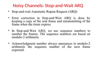 Noisy Channels: Stop-and-Wait ARQ
• Stop-and-wait Automatic Repeat Request (ARQ)
• Error correction in Stop-and-Wait ARQ is done by
keeping a copy of the sent frame and retransmitting of the
frame when the timer expires
• In Stop-and-Wait ARQ, we use sequence numbers to
number the frames. The sequence numbers are based on
modulo-2 arithmetic
• Acknowledgment number always announces in modulo-2
arithmetic the sequence number of the next frame
expected.
 