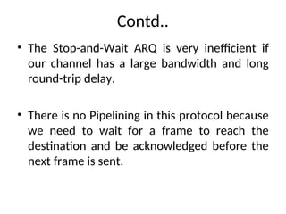 Contd..
• The Stop-and-Wait ARQ is very inefficient if
our channel has a large bandwidth and long
round-trip delay.
• There is no Pipelining in this protocol because
we need to wait for a frame to reach the
destination and be acknowledged before the
next frame is sent.
 