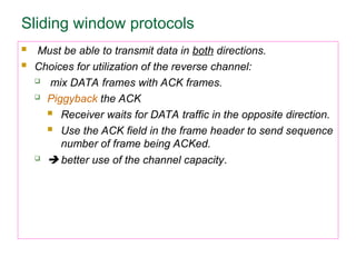Sliding window protocols
 Must be able to transmit data in both directions.
 Choices for utilization of the reverse channel:
 mix DATA frames with ACK frames.
 Piggyback the ACK
 Receiver waits for DATA traffic in the opposite direction.
 Use the ACK field in the frame header to send sequence
number of frame being ACKed.
  better use of the channel capacity.
 