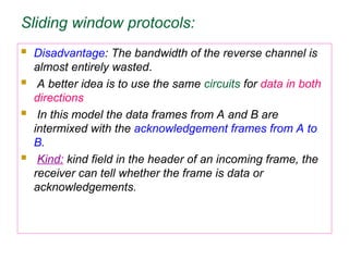 Sliding window protocols:
 Disadvantage: The bandwidth of the reverse channel is
almost entirely wasted.
 A better idea is to use the same circuits for data in both
directions
 In this model the data frames from A and B are
intermixed with the acknowledgement frames from A to
B.
 Kind: kind field in the header of an incoming frame, the
receiver can tell whether the frame is data or
acknowledgements.
 