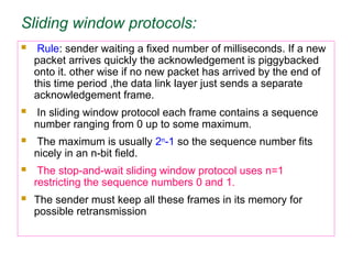 Sliding window protocols:
 Rule: sender waiting a fixed number of milliseconds. If a new
packet arrives quickly the acknowledgement is piggybacked
onto it. other wise if no new packet has arrived by the end of
this time period ,the data link layer just sends a separate
acknowledgement frame.
 In sliding window protocol each frame contains a sequence
number ranging from 0 up to some maximum.
 The maximum is usually 2n
-1 so the sequence number fits
nicely in an n-bit field.
 The stop-and-wait sliding window protocol uses n=1
restricting the sequence numbers 0 and 1.
 The sender must keep all these frames in its memory for
possible retransmission
 