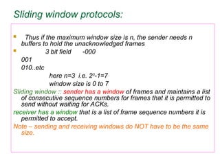 Sliding window protocols:
 Thus if the maximum window size is n, the sender needs n
buffers to hold the unacknowledged frames
 3 bit field -000
001
010..etc
here n=3 i.e. 23
-1=7
window size is 0 to 7
Sliding window :: sender has a window of frames and maintains a list
of consecutive sequence numbers for frames that it is permitted to
send without waiting for ACKs.
receiver has a window that is a list of frame sequence numbers it is
permitted to accept.
Note – sending and receiving windows do NOT have to be the same
size.
 