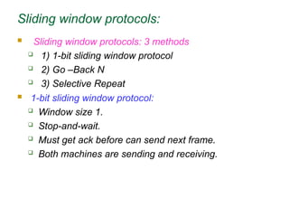 Sliding window protocols:
 Sliding window protocols: 3 methods
 1) 1-bit sliding window protocol
 2) Go –Back N
 3) Selective Repeat
 1-bit sliding window protocol:
 Window size 1.
 Stop-and-wait.
 Must get ack before can send next frame.
 Both machines are sending and receiving.
 
