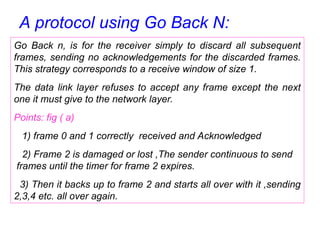 A protocol using Go Back N:
Go Back n, is for the receiver simply to discard all subsequent
frames, sending no acknowledgements for the discarded frames.
This strategy corresponds to a receive window of size 1.
The data link layer refuses to accept any frame except the next
one it must give to the network layer.
Points: fig ( a)
1) frame 0 and 1 correctly received and Acknowledged
2) Frame 2 is damaged or lost ,The sender continuous to send
frames until the timer for frame 2 expires.
3) Then it backs up to frame 2 and starts all over with it ,sending
2,3,4 etc. all over again.
 
