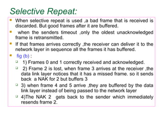 Selective Repeat:
 When selective repeat is used ,a bad frame that is received is
discarded. But good frames after it are buffered.
 when the senders timeout ,only the oldest unacknowledged
frame is retransmitted.
 If that frames arrives correctly ,the receiver can deliver it to the
network layer in sequence all the frames it has buffered.
 fig (b) :
 1) Frames 0 and 1 correctly received and acknowledged.
 2) Frame 2 is lost, when frame 3 arrives at the receiver ,the
data link layer notices that it has a missed frame. so it sends
back a NAK for 2 but buffers 3
 3) when frame 4 and 5 arrive ,they are buffered by the data
link layer instead of being passed to the network layer
 4)The NAK 2 gets back to the sender which immediately
resends frame 2.
 