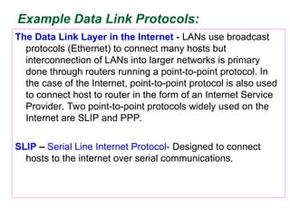 Example Data Link Protocols:
The Data Link Layer in the Internet - LANs use broadcast
protocols (Ethernet) to connect many hosts but
interconnection of LANs into larger networks is primary
done through routers running a point-to-point protocol. In
the case of the Internet, point-to-point protocol is also used
to connect host to router in the form of an Internet Service
Provider. Two point-to-point protocols widely used on the
Internet are SLIP and PPP.
SLIP – Serial Line Internet Protocol- Designed to connect
hosts to the internet over serial communications.
 