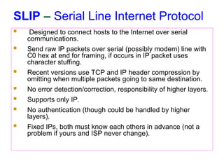SLIP – Serial Line Internet Protocol
 Designed to connect hosts to the Internet over serial
communications.
 Send raw IP packets over serial (possibly modem) line with
C0 hex at end for framing, if occurs in IP packet uses
character stuffing.
 Recent versions use TCP and IP header compression by
omitting when multiple packets going to same destination.
 No error detection/correction, responsibility of higher layers.
 Supports only IP.
 No authentication (though could be handled by higher
layers).
 Fixed IPs, both must know each others in advance (not a
problem if yours and ISP never change).
 
