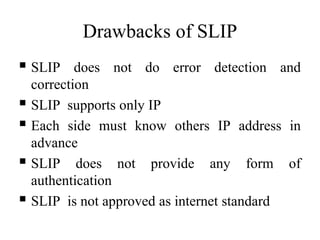 Drawbacks of SLIP
 SLIP does not do error detection and
correction
 SLIP supports only IP
 Each side must know others IP address in
advance
 SLIP does not provide any form of
authentication
 SLIP is not approved as internet standard
 