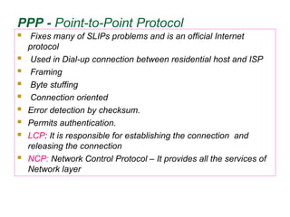 PPP - Point-to-Point Protocol
 Fixes many of SLIPs problems and is an official Internet
protocol
 Used in Dial-up connection between residential host and ISP
 Framing
 Byte stuffing
 Connection oriented
 Error detection by checksum.
 Permits authentication.
 LCP: It is responsible for establishing the connection and
releasing the connection
 NCP: Network Control Protocol – It provides all the services of
Network layer
 