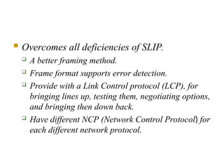  Overcomes all deficiencies of SLIP.
 A better framing method.
 Frame format supports error detection.
 Provide with a Link Control protocol (LCP), for
bringing lines up, testing them, negotiating options,
and bringing then down back.
 Have different NCP (Network Control Protocol) for
each different network protocol.
 