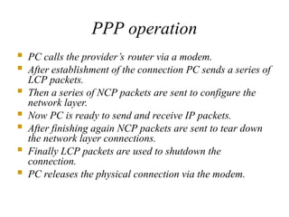 PPP operation
 PC calls the provider’s router via a modem.
 After establishment of the connection PC sends a series of
LCP packets.
 Then a series of NCP packets are sent to configure the
network layer.
 Now PC is ready to send and receive IP packets.
 After finishing again NCP packets are sent to tear down
the network layer connections.
 Finally LCP packets are used to shutdown the
connection.
 PC releases the physical connection via the modem.
 