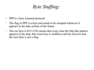 Byte Stuffing:
• PPP is a byte oriented protocol.
• The flag in PPP is a byte and needs to be escaped whenever it
appears in the data section of the frame.
• The esc byte is 01111101,means that every time the flag like pattern
appears in the data, this extra byte is stuffed to tell the receiver that
the next byte is not a flag.
 