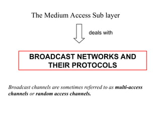BROADCAST NETWORKS AND
THEIR PROTOCOLS
The Medium Access Sub layer
deals with
Broadcast channels are sometimes referred to as multi-access
channels or random access channels.
 