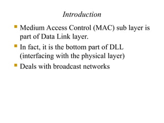 Introduction
 Medium Access Control (MAC) sub layer is
part of Data Link layer.
 In fact, it is the bottom part of DLL
(interfacing with the physical layer)
 Deals with broadcast networks
 