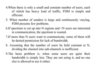 4.When there is only a small and constant number of users, each
of which has heavy load of traffic, FDM is simple and
efficient.
5. When number of senders is large and continuously varying,
FDM presents few problems.
6.If spectrum is cut up into N regions and <N users are interested
in communication, the spectrum is wasted.
7.If more than N users want to communicate, some of them will
be denied permission for lack of bandwidth.
8. Assuming that the number of users be held constant at N,
dividing the channel into sub-channels is inefficient.
9.The basic problem is, when some users are quiet their
bandwidth is simply lost. They are not using it, and no one
else is allowed to use it either.
 