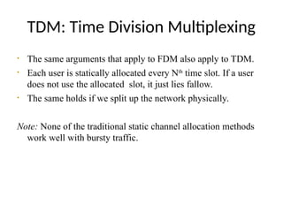 TDM: Time Division Multiplexing
• The same arguments that apply to FDM also apply to TDM.
• Each user is statically allocated every Nth
time slot. If a user
does not use the allocated slot, it just lies fallow.
• The same holds if we split up the network physically.
Note: None of the traditional static channel allocation methods
work well with bursty traffic.
 