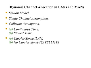 Dynamic Channel Allocation in LANs and MANs
 Station Model.
 Single Channel Assumption.
 Collision Assumption.
 (a) Continuous Time.
(b) Slotted Time.
 (a) Carrier Sense.(LAN)
(b) No Carrier Sense.(SATELLITE)
 