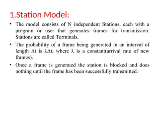 1.Station Model:
• The model consists of N independent Stations, each with a
program or user that generates frames for transmission.
Stations are called Terminals.
• The probability of a frame being generated in an interval of
length Δt is λΔt, where λ is a constant(arrival rate of new
frames).
• Once a frame is generated the station is blocked and does
nothing until the frame has been successfully transmitted.
 