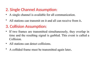 2. Single Channel Assumption:
• A single channel is available for all communication.
• All stations can transmit on it and all can receive from it.
3. Collision Assumption:
• If two frames are transmitted simultaneously, they overlap in
time and the resulting signal is garbled. This event is called a
Collision.
• All stations can detect collisions.
• A collided frame must be transmitted again later.
 