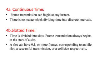 4a. Continuous Time:
• Frame transmission can begin at any instant.
• There is no master clock dividing time into discrete intervals.
4b.Slotted Time:
• Time is divided into slots. Frame transmission always begins
at the start of a slot.
• A slot can have 0,1, or more frames, corresponding to an idle
slot, a successful transmission, or a collision respectively.
 