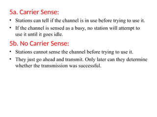 5a. Carrier Sense:
• Stations can tell if the channel is in use before trying to use it.
• If the channel is sensed as a busy, no station will attempt to
use it until it goes idle.
5b. No Carrier Sense:
• Stations cannot sense the channel before trying to use it.
• They just go ahead and transmit. Only later can they determine
whether the transmission was successful.
 