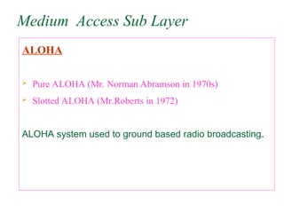 Medium Access Sub Layer
ALOHA
 Pure ALOHA (Mr. Norman Abramson in 1970s)
 Slotted ALOHA (Mr.Roberts in 1972)
ALOHA system used to ground based radio broadcasting.
 