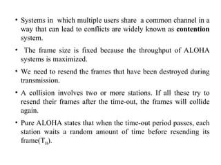 • Systems in which multiple users share a common channel in a
way that can lead to conflicts are widely known as contention
system.
• The frame size is fixed because the throughput of ALOHA
systems is maximized.
• We need to resend the frames that have been destroyed during
transmission.
• A collision involves two or more stations. If all these try to
resend their frames after the time-out, the frames will collide
again.
• Pure ALOHA states that when the time-out period passes, each
station waits a random amount of time before resending its
frame(TB).
 