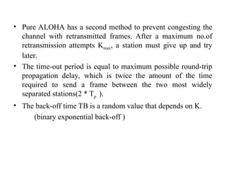 • Pure ALOHA has a second method to prevent congesting the
channel with retransmitted frames. After a maximum no.of
retransmission attempts Kmax, a station must give up and try
later.
• The time-out period is equal to maximum possible round-trip
propagation delay, which is twice the amount of the time
required to send a frame between the two most widely
separated stations(2 * Tp ).
• The back-off time TB is a random value that depends on K.
(binary exponential back-off )
 
