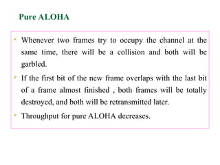  Whenever two frames try to occupy the channel at the
same time, there will be a collision and both will be
garbled.
 If the first bit of the new frame overlaps with the last bit
of a frame almost finished , both frames will be totally
destroyed, and both will be retransmitted later.
 Throughput for pure ALOHA decreases.
Pure ALOHA
 