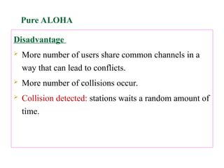 Disadvantage
 More number of users share common channels in a
way that can lead to conflicts.
 More number of collisions occur.
 Collision detected: stations waits a random amount of
time.
Pure ALOHA
 