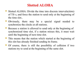 Slotted ALOHA
 Slotted ALOHA: Divide the time into discrete intervals(slots)
of Tfr s, and force the station to send only at the beginning of
the time slot..
 Obviously, there may be a special signal needed to
synchronize the clocks at all stations.
 Because a station is allowed to send only at the beginning of
synchronized time slot, if a station misses this, it must wait
until the beginning of next time slot.
 This means that the station which started at the beginning of
this slot has already finished sending its frame.
 Of course, there is still the possibility of collision if two
stations try to send at the beginning of the same slot.
 
