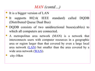 MAN (contd…)
 It is a bigger version of LAN
 It supports 802.6( IEEE standard) called DQDB
(Distributed Queue Dual Bus)
 DQDB consists of two unidirectional buses(cables) to
which all computers are connected.
 A metropolitan area network (MAN) is a network that
interconnects users with computer resources in a geographic
area or region larger than that covered by even a large local
area network (LAN) but smaller than the area covered by a
wide area network (WAN).
 city-10km
 