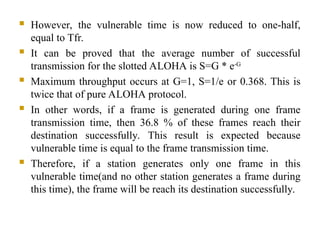  However, the vulnerable time is now reduced to one-half,
equal to Tfr.
 It can be proved that the average number of successful
transmission for the slotted ALOHA is S=G * e-G
 Maximum throughput occurs at G=1, S=1/e or 0.368. This is
twice that of pure ALOHA protocol.
 In other words, if a frame is generated during one frame
transmission time, then 36.8 % of these frames reach their
destination successfully. This result is expected because
vulnerable time is equal to the frame transmission time.
 Therefore, if a station generates only one frame in this
vulnerable time(and no other station generates a frame during
this time), the frame will be reach its destination successfully.
 