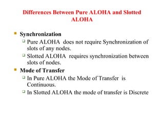 Differences Between Pure ALOHA and Slotted
ALOHA
 Synchronization
 Pure ALOHA does not require Synchronization of
slots of any nodes.
 Slotted ALOHA requires synchronization between
slots of nodes.
 Mode of Transfer
 In Pure ALOHA the Mode of Transfer is
Continuous.
 In Slotted ALOHA the mode of transfer is Discrete
 